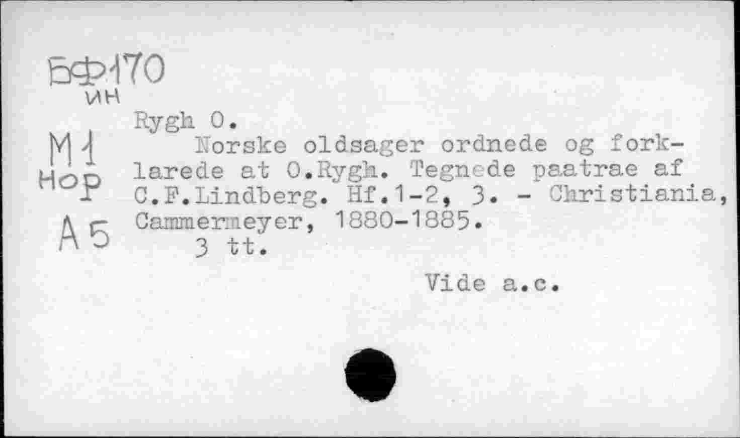 ﻿ЕФ47О
ш
Hop
А 5
Rygh 0.
Norsks oldsager ordnede og fork-larede at O.Rygh. Tegnede paatrae af C.F.Lindberg.' Hf. 1-2, 3. - Christiania, Cammermeyer, 1880-1885.
3 tt.
Vide a.c.
